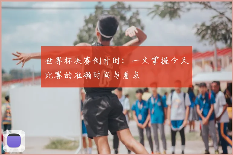 世界杯决赛倒计时:一文掌握今天比赛的准确时间与看点