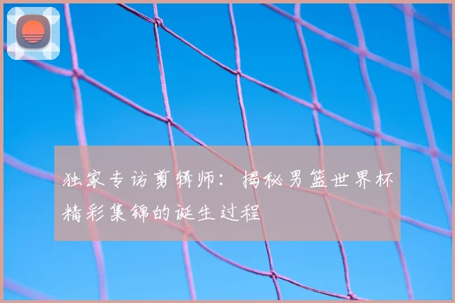 独家专访剪辑师：揭秘男篮世界杯精彩集锦的诞生过程