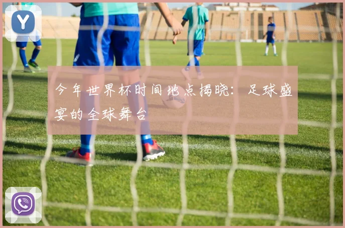 今年世界杯时间地点揭晓:足球盛宴的全球舞台