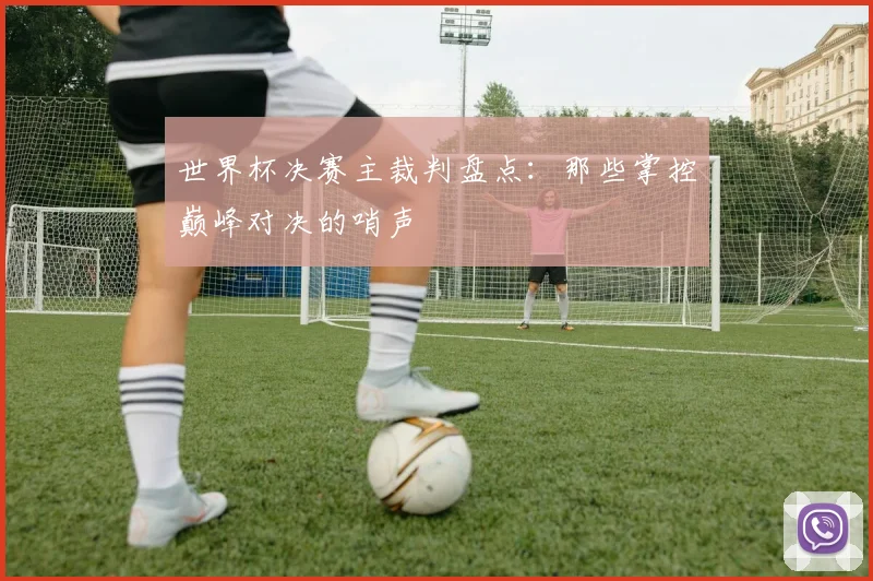 世界杯决赛主裁判盘点:那些掌控巅峰对决的哨声