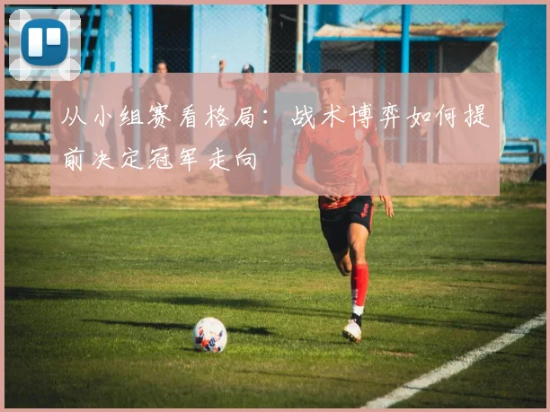 从小组赛看格局:战术博弈如何提前决定冠军走向