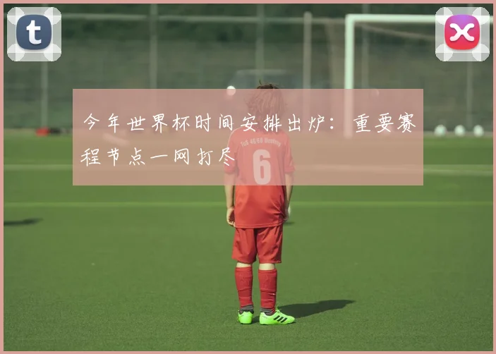 今年世界杯时间安排出炉:重要赛程节点一网打尽