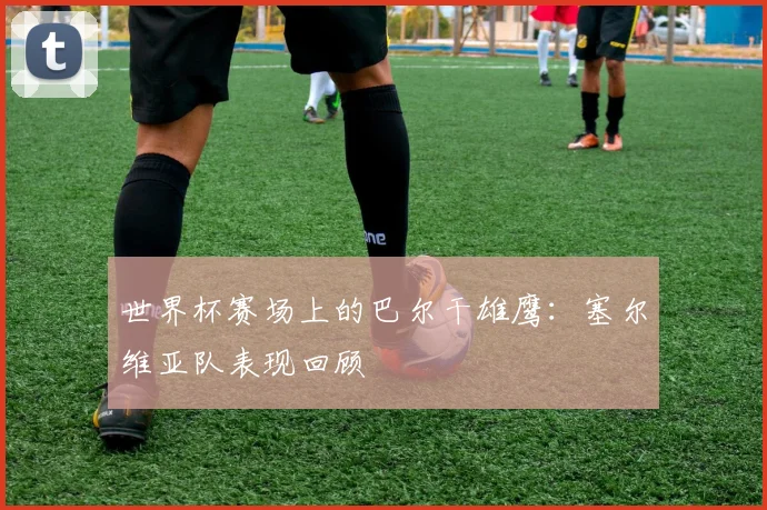 世界杯赛场上的巴尔干雄鹰：塞尔维亚队表现回顾