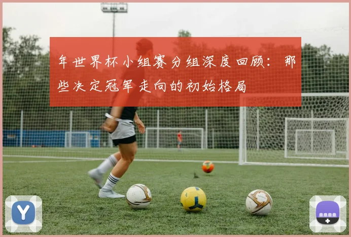 年世界杯小组赛分组深度回顾:那些决定冠军走向的初始格局