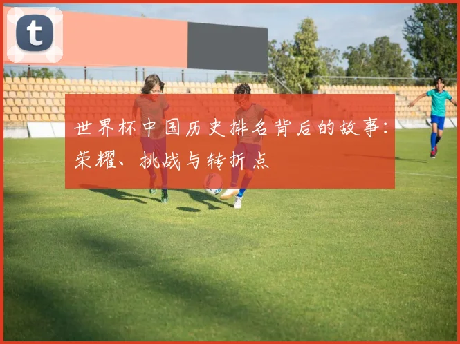 世界杯中国历史排名背后的故事：荣耀、挑战与转折点
