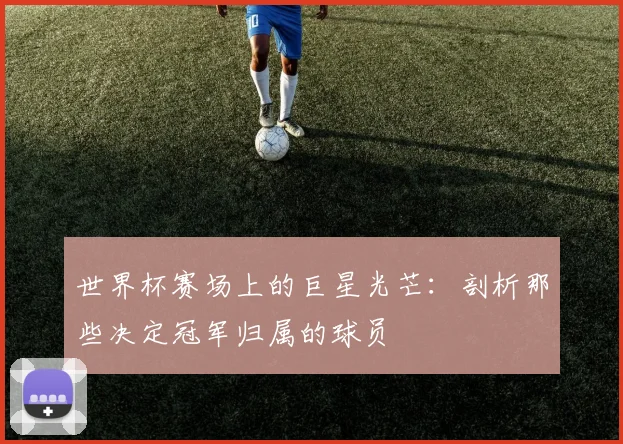 世界杯赛场上的巨星光芒:剖析那些决定冠军归属的球员