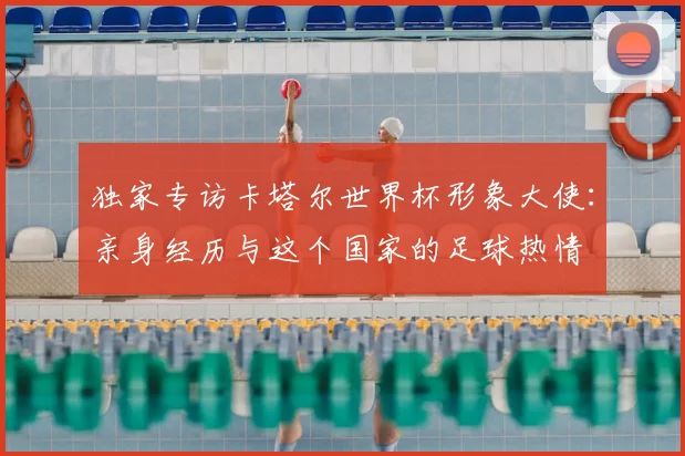独家专访卡塔尔世界杯形象大使:亲身经历与这个国家的足球热情