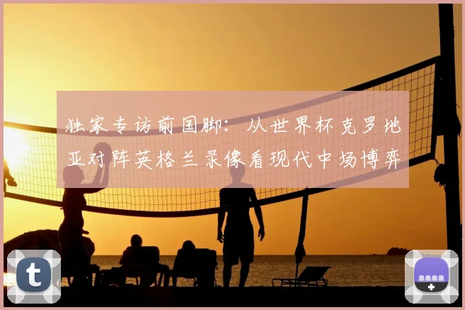 独家专访前国脚:从世界杯克罗地亚对阵英格兰录像看现代中场博弈