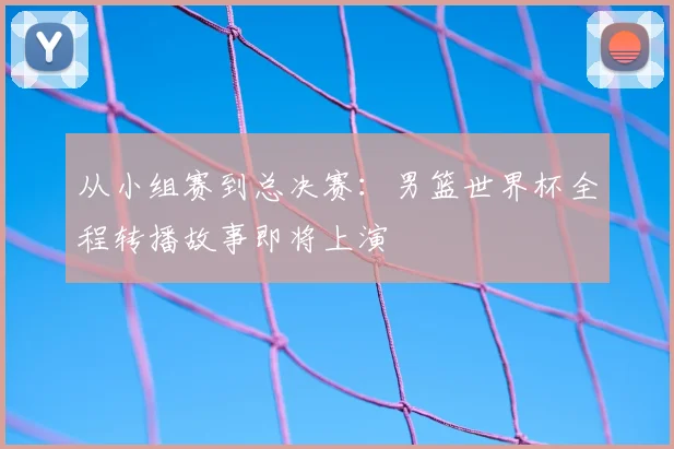 从小组赛到总决赛:男篮世界杯全程转播故事即将上演
