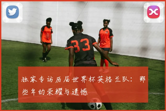 独家专访历届世界杯英格兰队：那些年的荣耀与遗憾