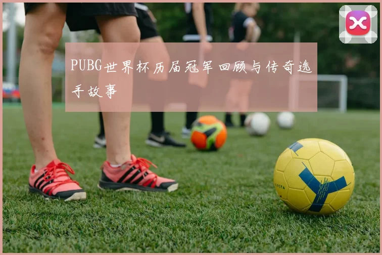 PUBG世界杯历届冠军回顾与传奇选手故事