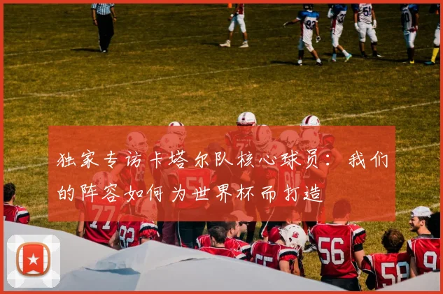 独家专访卡塔尔队核心球员:我们的阵容如何为世界杯而打造