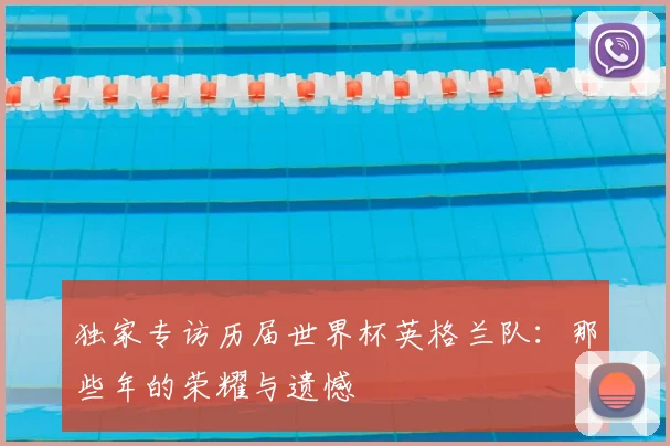 独家专访历届世界杯英格兰队:那些年的荣耀与遗憾
