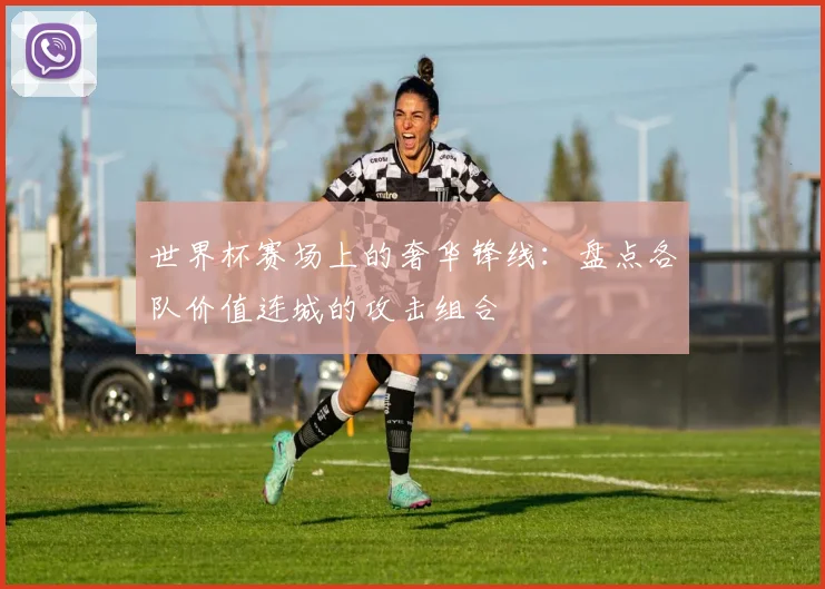 世界杯赛场上的奢华锋线：盘点各队价值连城的攻击组合