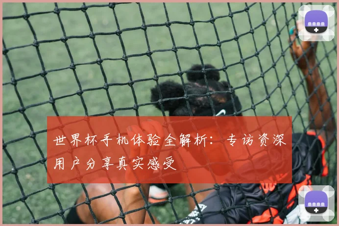 世界杯手机体验全解析:专访资深用户分享真实感受
