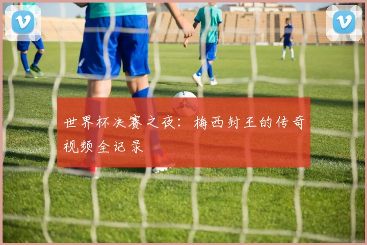 世界杯决赛之夜:梅西封王的传奇视频全记录