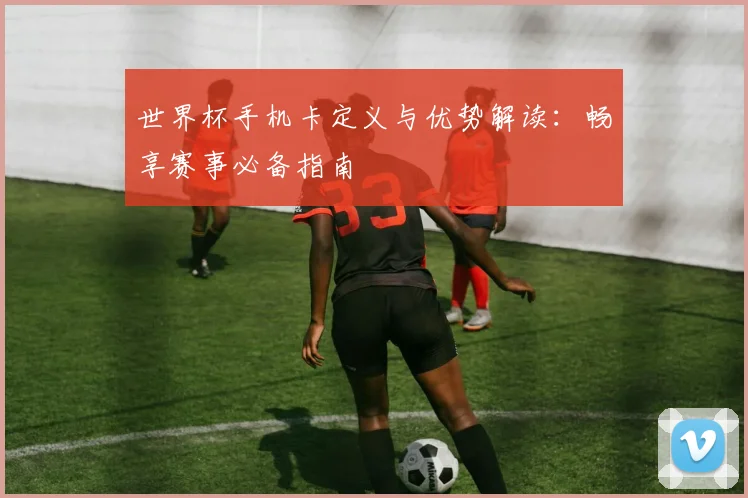 世界杯手机卡定义与优势解读：畅享赛事必备指南