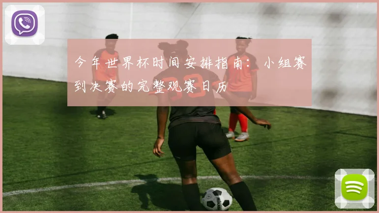 今年世界杯时间安排指南:小组赛到决赛的完整观赛日历
