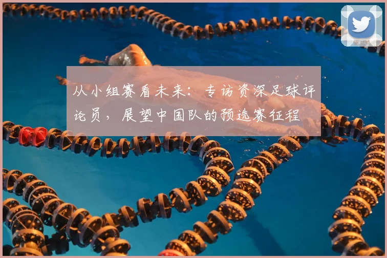 从小组赛看未来:专访资深足球评论员,展望中国队的预选赛征程