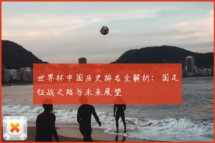世界杯中国历史排名全解析:国足征战之路与未来展望