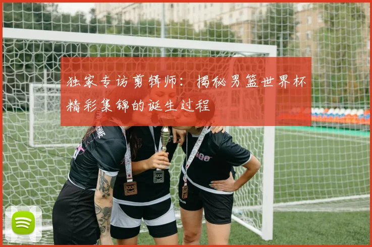 独家专访剪辑师：揭秘男篮世界杯精彩集锦的诞生过程