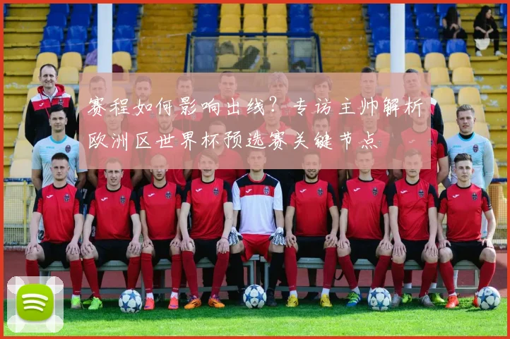 赛程如何影响出线？专访主帅解析欧洲区世界杯预选赛关键节点